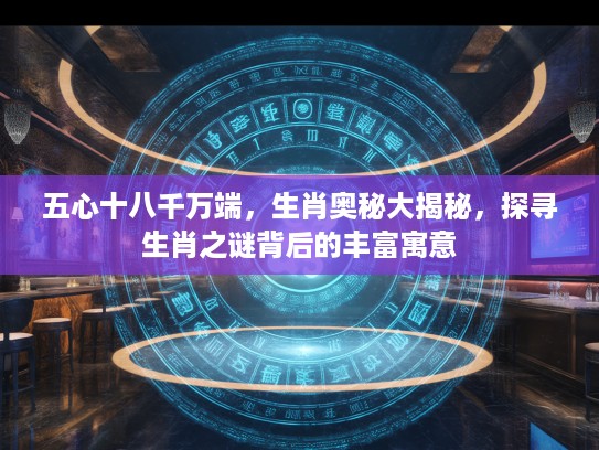 五心十八千万端，生肖奥秘大揭秘，探寻生肖之谜背后的丰富寓意