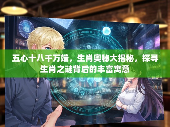 五心十八千万端，生肖奥秘大揭秘，探寻生肖之谜背后的丰富寓意