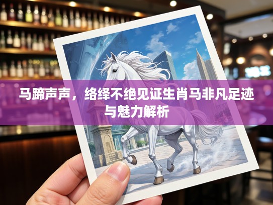 马蹄声声，络绎不绝见证生肖马非凡足迹与魅力解析