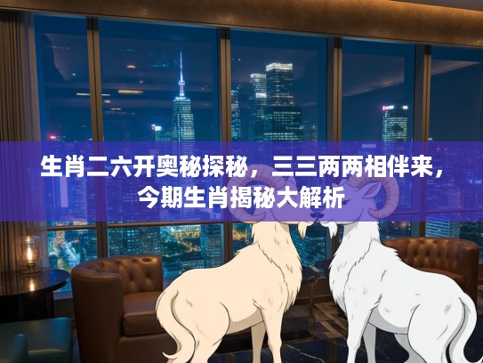 生肖二六开奥秘探秘，三三两两相伴来，今期生肖揭秘大解析