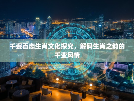 千姿百态生肖文化探究，解码生肖之韵的千变风情