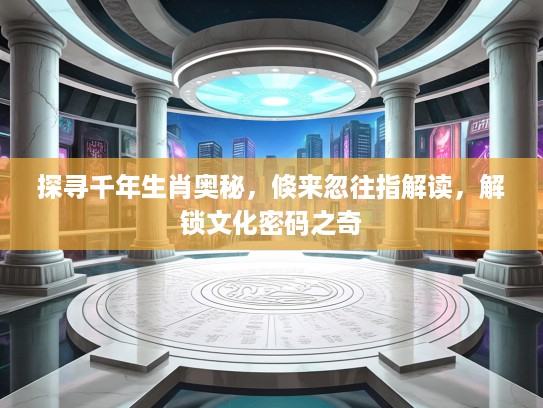 探寻千年生肖奥秘，倏来忽往指解读，解锁文化密码之奇