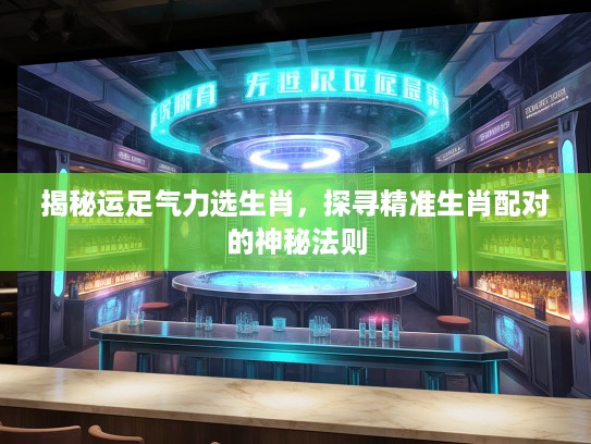 揭秘运足气力选生肖，探寻精准生肖配对的神秘法则