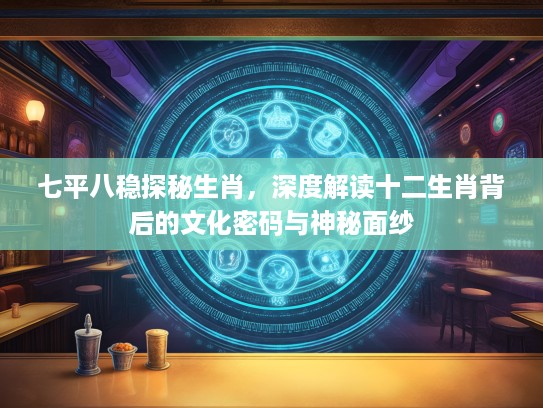 七平八稳探秘生肖，深度解读十二生肖背后的文化密码与神秘面纱