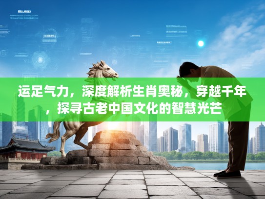 运足气力，深度解析生肖奥秘，穿越千年，探寻古老中国文化的智慧光芒