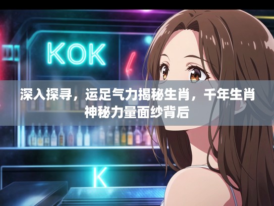 深入探寻，运足气力揭秘生肖，千年生肖神秘力量面纱背后