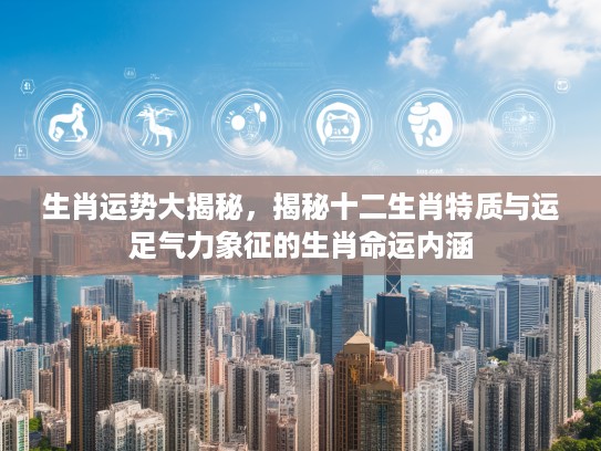 生肖运势大揭秘，揭秘十二生肖特质与运足气力象征的生肖命运内涵