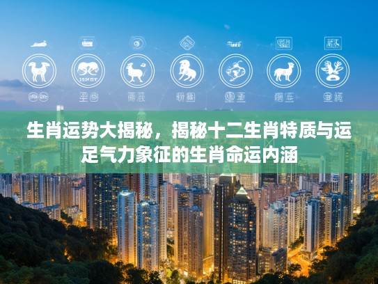 生肖运势大揭秘，揭秘十二生肖特质与运足气力象征的生肖命运内涵