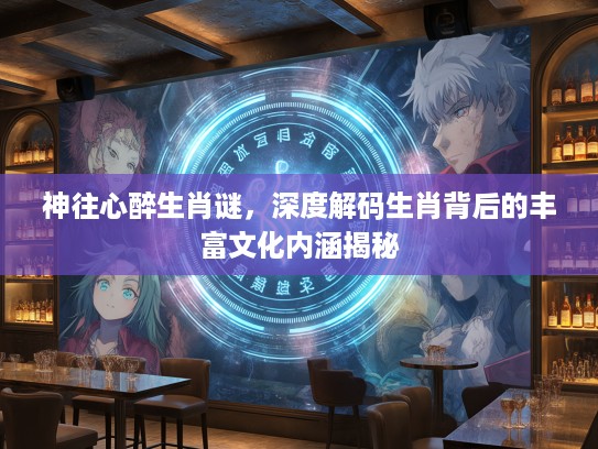 神往心醉生肖谜，深度解码生肖背后的丰富文化内涵揭秘