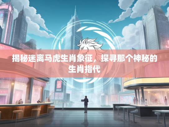 揭秘迷离马虎生肖象征，探寻那个神秘的生肖指代