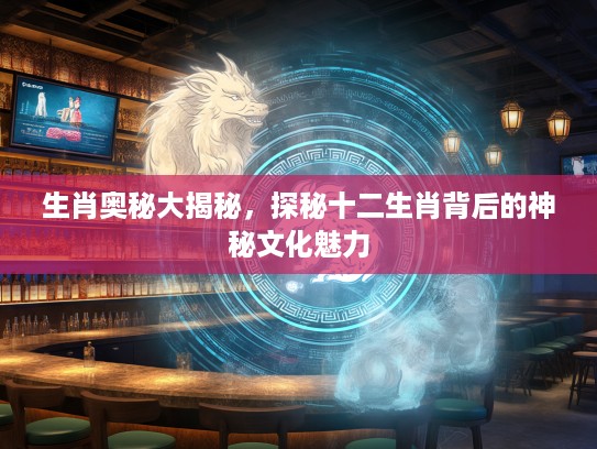 生肖奥秘大揭秘，探秘十二生肖背后的神秘文化魅力
