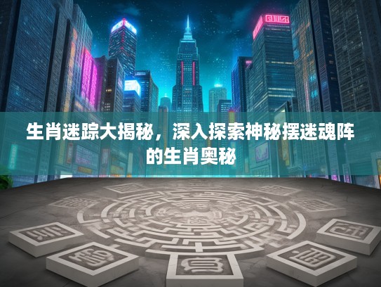生肖迷踪大揭秘，深入探索神秘摆迷魂阵的生肖奥秘