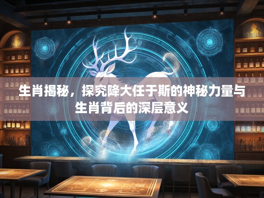生肖揭秘，探究降大任于斯的神秘力量与生肖背后的深层意义