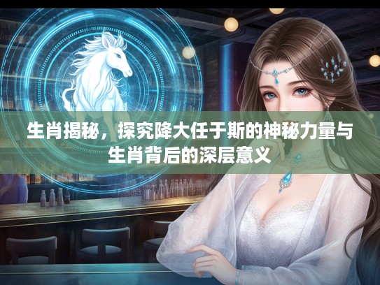 生肖揭秘，探究降大任于斯的神秘力量与生肖背后的深层意义