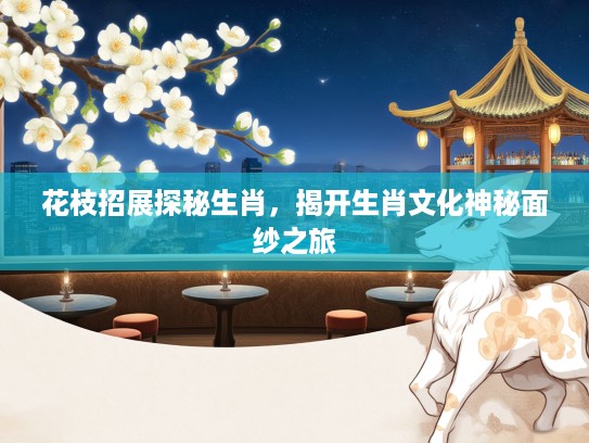 花枝招展探秘生肖，揭开生肖文化神秘面纱之旅