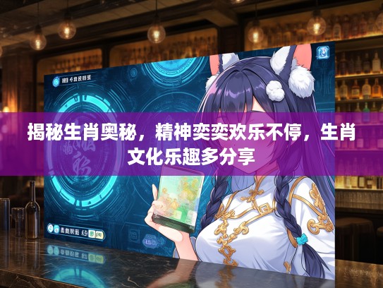 揭秘生肖奥秘，精神奕奕欢乐不停，生肖文化乐趣多分享