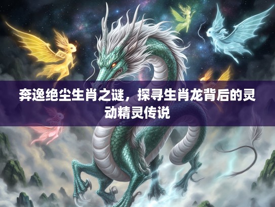 奔逸绝尘生肖之谜，探寻生肖龙背后的灵动精灵传说