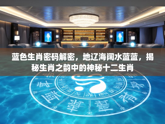 蓝色生肖密码解密，地辽海阔水蓝蓝，揭秘生肖之韵中的神秘十二生肖