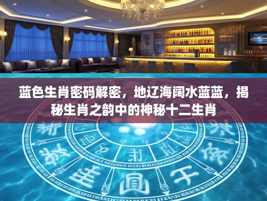 蓝色生肖密码解密，地辽海阔水蓝蓝，揭秘生肖之韵中的神秘十二生肖