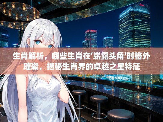 生肖解析，哪些生肖在‘崭#头角’时格外璀璨，揭秘生肖界的卓越之星特征