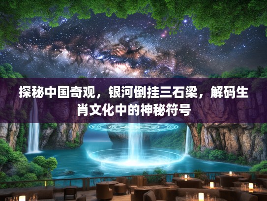 探秘中国奇观，银河倒挂三石梁，解码生肖文化中的神秘符号