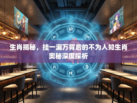 生肖揭秘，挂一漏万背后的不为人知生肖奥秘深度探析