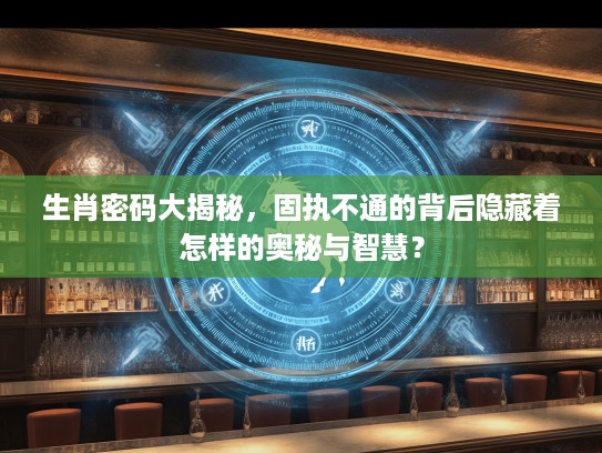生肖密码大揭秘，固执不通的背后隐藏着怎样的奥秘与智慧？