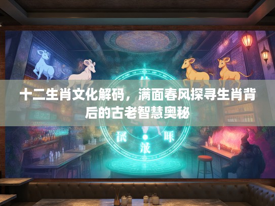 十二生肖文化解码，满面春风探寻生肖背后的古老智慧奥秘