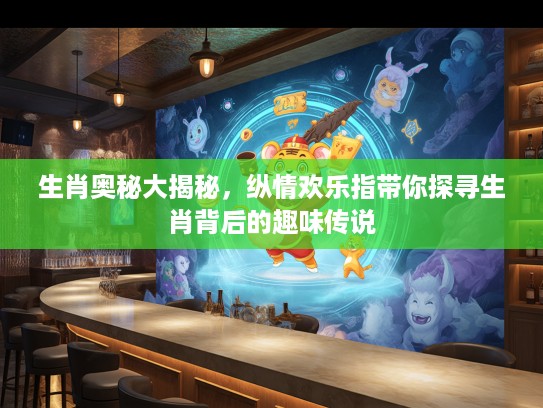 生肖奥秘大揭秘，纵情欢乐指带你探寻生肖背后的趣味传说