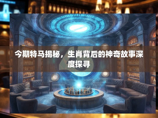 今期特马揭秘，生肖背后的神奇故事深度探寻