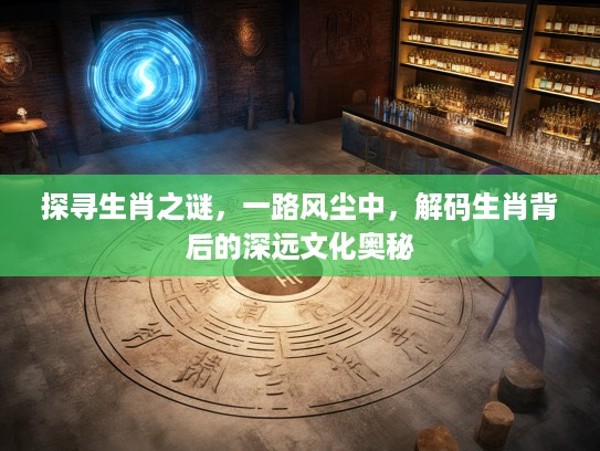 探寻生肖之谜，一路风尘中，解码生肖背后的深远文化奥秘