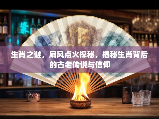生肖之谜，扇风点火探秘，揭秘生肖背后的古老传说与信仰