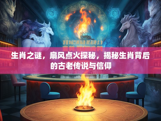 生肖之谜，扇风点火探秘，揭秘生肖背后的古老传说与信仰