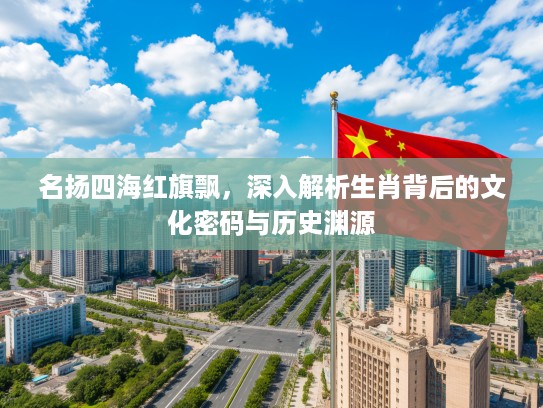 名扬四海红旗飘，深入解析生肖背后的文化密码与历史渊源