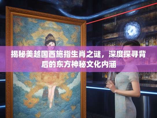 揭秘美越国西施指生肖之谜，深度探寻背后的东方神秘文化内涵