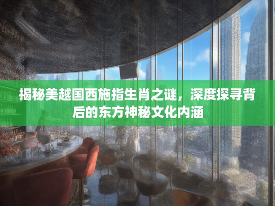 揭秘美越国西施指生肖之谜，深度探寻背后的东方神秘文化内涵