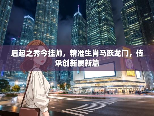 后起之秀今挂帅，精准生肖马跃龙门，传承创新展新篇