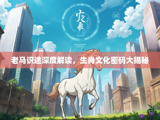 老马识途深度解读，生肖文化密码大揭秘