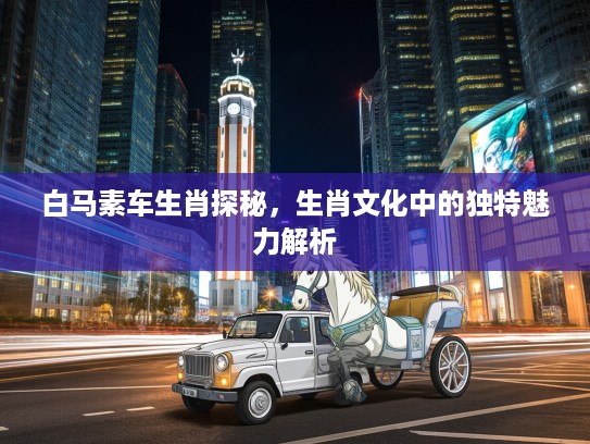 白马素车生肖探秘，生肖文化中的独特魅力解析