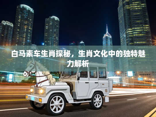 白马素车生肖探秘，生肖文化中的独特魅力解析