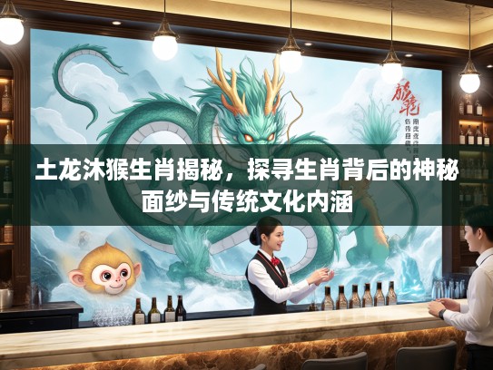 土龙沐猴生肖揭秘，探寻生肖背后的神秘面纱与传统文化内涵