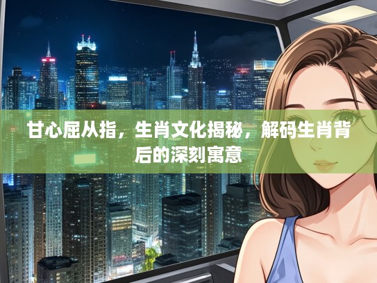 甘心屈从指，生肖文化揭秘，解码生肖背后的深刻寓意