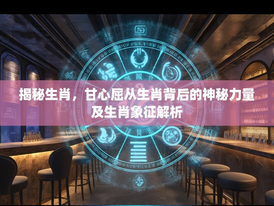 揭秘生肖，甘心屈从生肖背后的神秘力量及生肖象征解析
