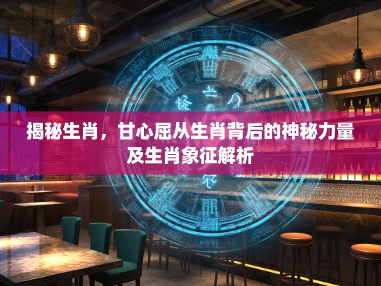 揭秘生肖，甘心屈从生肖背后的神秘力量及生肖象征解析