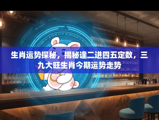 生肖运势探秘，揭秘逢二进四五定数，三九大旺生肖今期运势走势