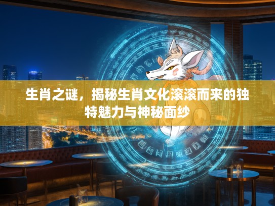 生肖之谜，揭秘生肖文化滚滚而来的独特魅力与神秘面纱