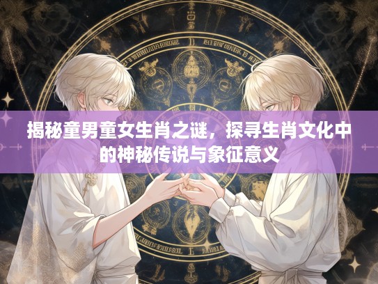 揭秘童男童女生肖之谜，探寻生肖文化中的神秘传说与象征意义
