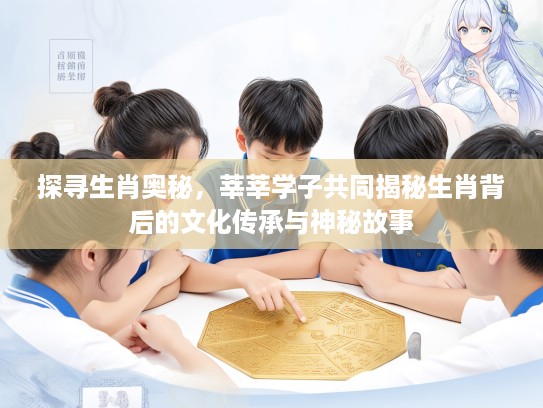 探寻生肖奥秘，莘莘学子共同揭秘生肖背后的文化传承与神秘故事