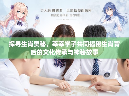 探寻生肖奥秘，莘莘学子共同揭秘生肖背后的文化传承与神秘故事