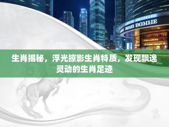 生肖揭秘，浮光掠影生肖特质，发现飘逸灵动的生肖足迹
